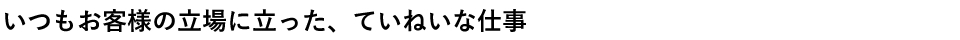 いつもお客様の立場に立った、丁寧な仕事